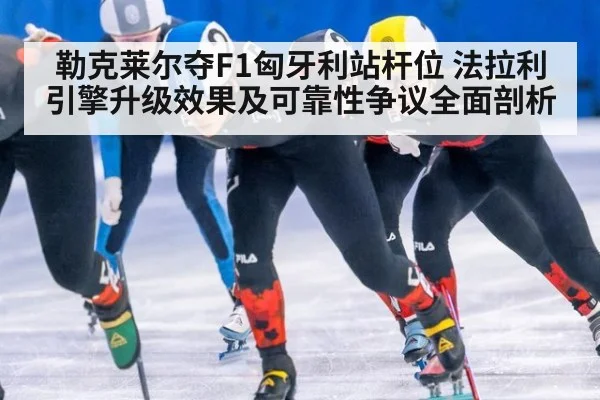 勒克莱尔夺F1匈牙利站杆位 法拉利引擎升级效果及可靠性争议全面剖析